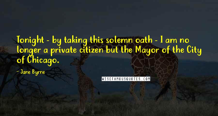 Jane Byrne Quotes: Tonight - by taking this solemn oath - I am no longer a private citizen but the Mayor of the City of Chicago.