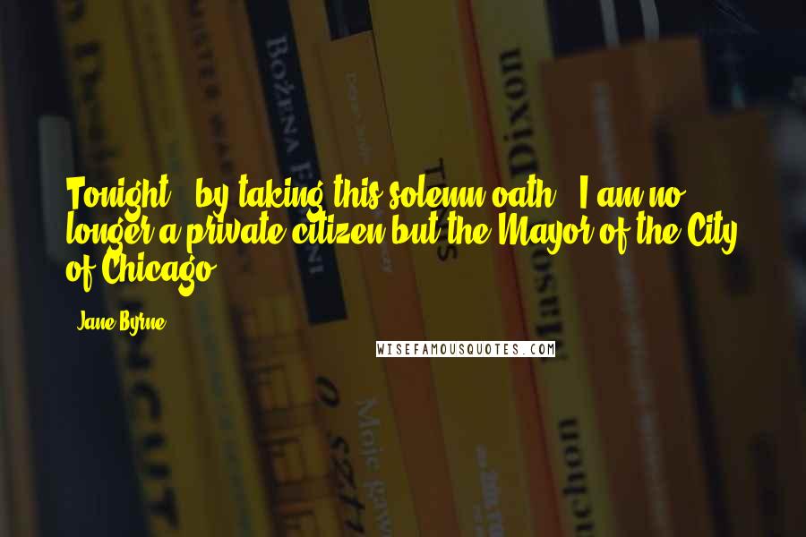 Jane Byrne Quotes: Tonight - by taking this solemn oath - I am no longer a private citizen but the Mayor of the City of Chicago.