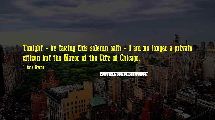 Jane Byrne Quotes: Tonight - by taking this solemn oath - I am no longer a private citizen but the Mayor of the City of Chicago.