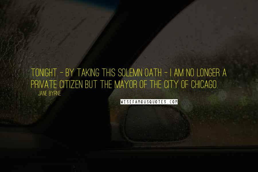 Jane Byrne Quotes: Tonight - by taking this solemn oath - I am no longer a private citizen but the Mayor of the City of Chicago.