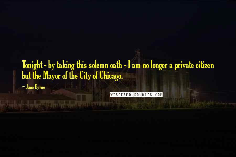 Jane Byrne Quotes: Tonight - by taking this solemn oath - I am no longer a private citizen but the Mayor of the City of Chicago.