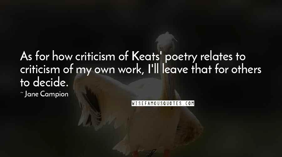 Jane Campion Quotes: As for how criticism of Keats' poetry relates to criticism of my own work, I'll leave that for others to decide.