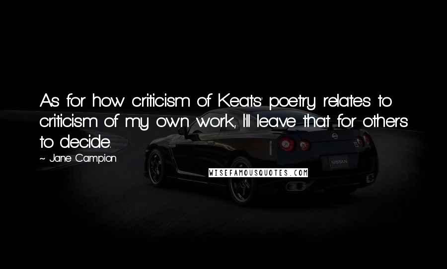 Jane Campion Quotes: As for how criticism of Keats' poetry relates to criticism of my own work, I'll leave that for others to decide.