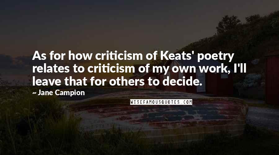 Jane Campion Quotes: As for how criticism of Keats' poetry relates to criticism of my own work, I'll leave that for others to decide.