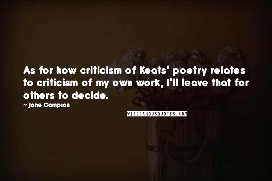 Jane Campion Quotes: As for how criticism of Keats' poetry relates to criticism of my own work, I'll leave that for others to decide.