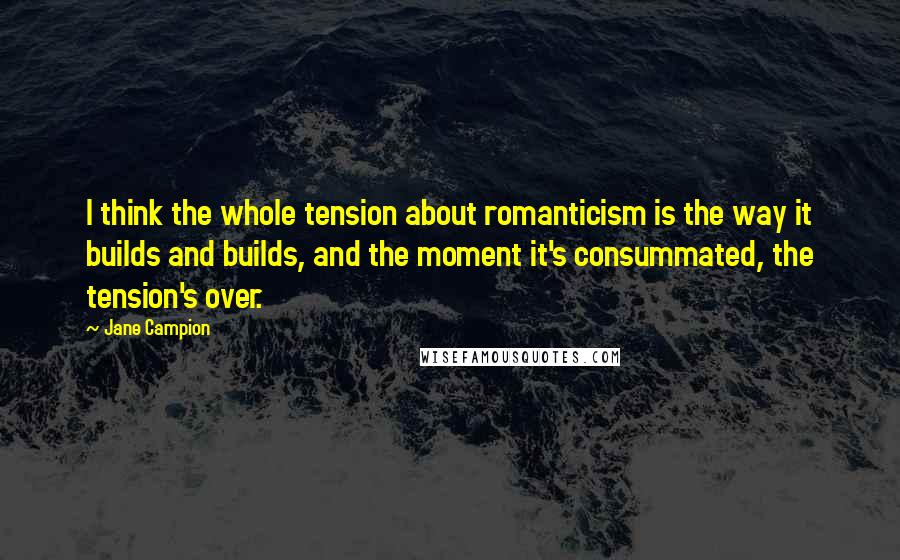 Jane Campion Quotes: I think the whole tension about romanticism is the way it builds and builds, and the moment it's consummated, the tension's over.