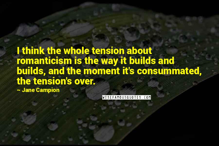 Jane Campion Quotes: I think the whole tension about romanticism is the way it builds and builds, and the moment it's consummated, the tension's over.