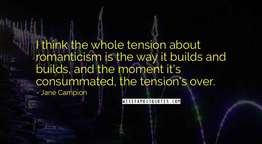 Jane Campion Quotes: I think the whole tension about romanticism is the way it builds and builds, and the moment it's consummated, the tension's over.