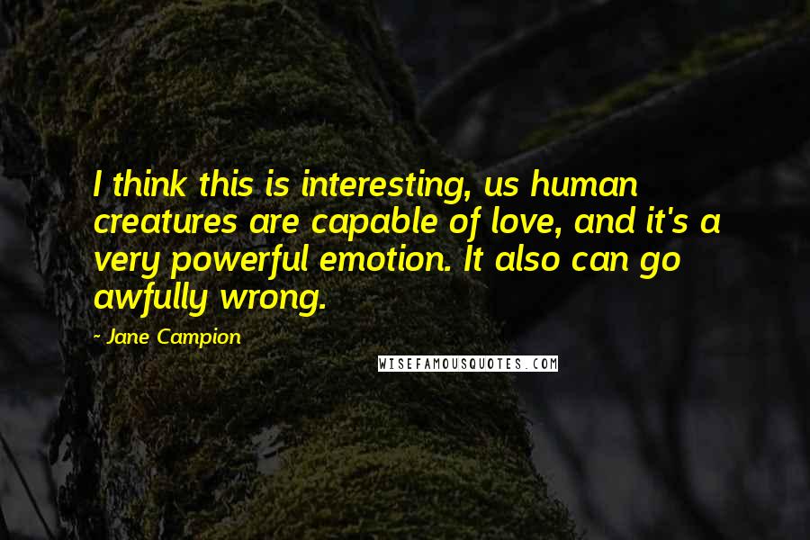 Jane Campion Quotes: I think this is interesting, us human creatures are capable of love, and it's a very powerful emotion. It also can go awfully wrong.