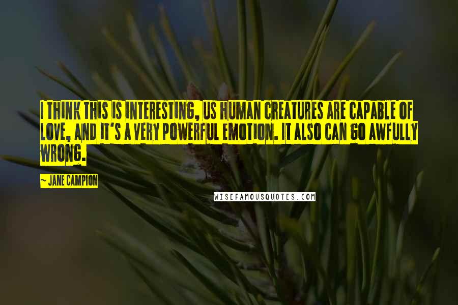 Jane Campion Quotes: I think this is interesting, us human creatures are capable of love, and it's a very powerful emotion. It also can go awfully wrong.