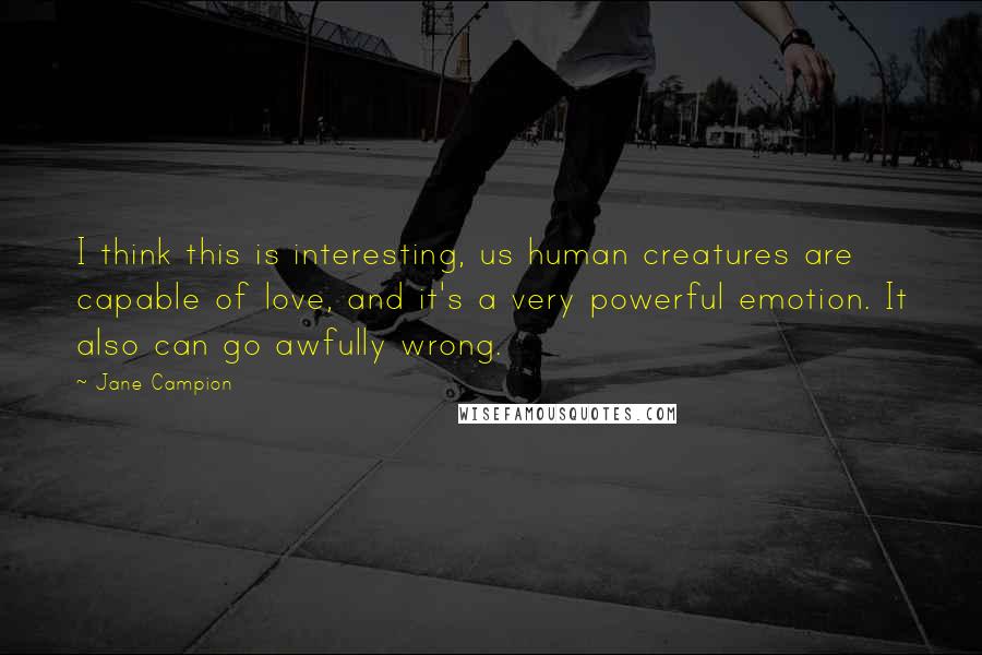 Jane Campion Quotes: I think this is interesting, us human creatures are capable of love, and it's a very powerful emotion. It also can go awfully wrong.