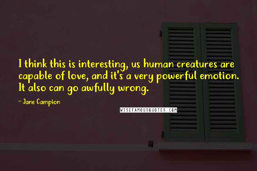 Jane Campion Quotes: I think this is interesting, us human creatures are capable of love, and it's a very powerful emotion. It also can go awfully wrong.