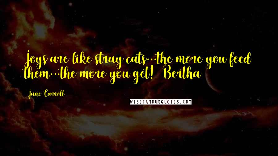 Jane Carroll Quotes: Joys are like stray cats...the more you feed them...the more you get! ~Bertha