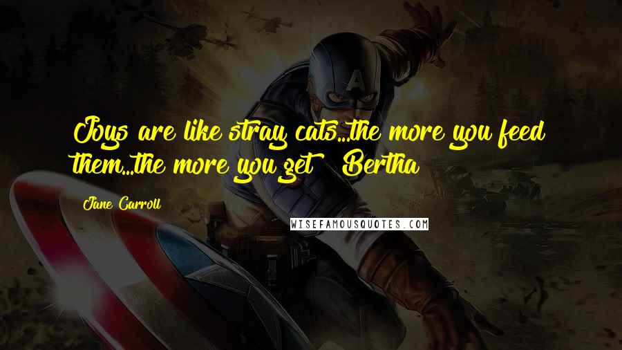 Jane Carroll Quotes: Joys are like stray cats...the more you feed them...the more you get! ~Bertha