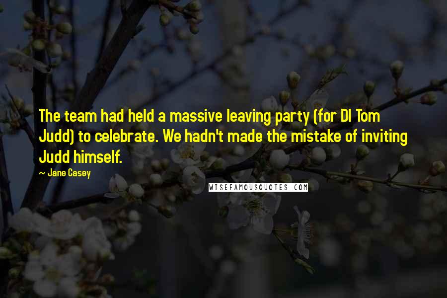 Jane Casey Quotes: The team had held a massive leaving party (for DI Tom Judd) to celebrate. We hadn't made the mistake of inviting Judd himself.