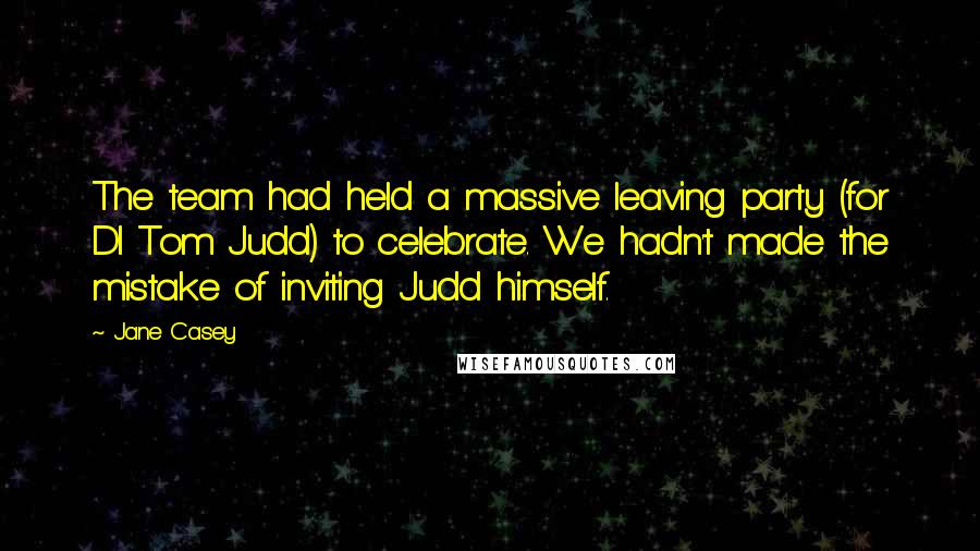 Jane Casey Quotes: The team had held a massive leaving party (for DI Tom Judd) to celebrate. We hadn't made the mistake of inviting Judd himself.