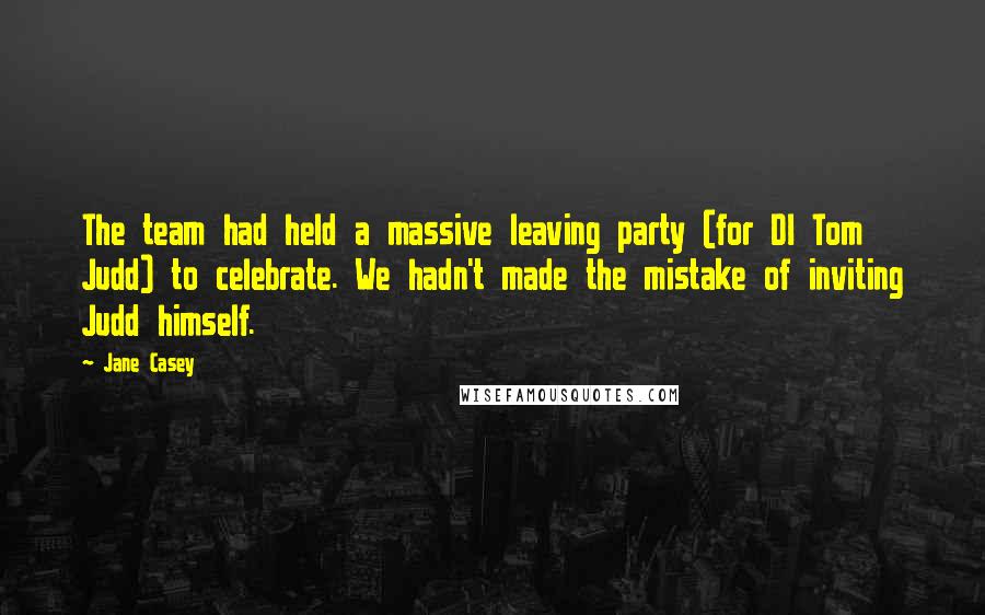 Jane Casey Quotes: The team had held a massive leaving party (for DI Tom Judd) to celebrate. We hadn't made the mistake of inviting Judd himself.