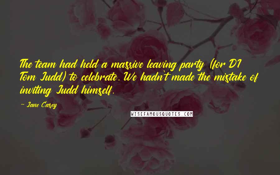 Jane Casey Quotes: The team had held a massive leaving party (for DI Tom Judd) to celebrate. We hadn't made the mistake of inviting Judd himself.