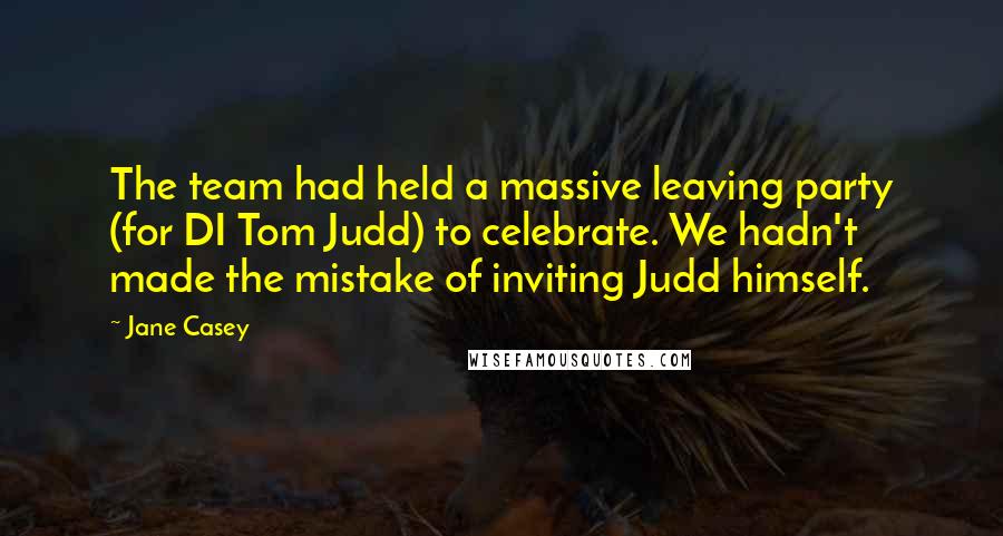 Jane Casey Quotes: The team had held a massive leaving party (for DI Tom Judd) to celebrate. We hadn't made the mistake of inviting Judd himself.