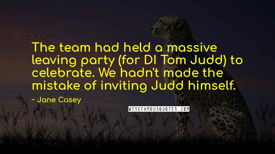Jane Casey Quotes: The team had held a massive leaving party (for DI Tom Judd) to celebrate. We hadn't made the mistake of inviting Judd himself.