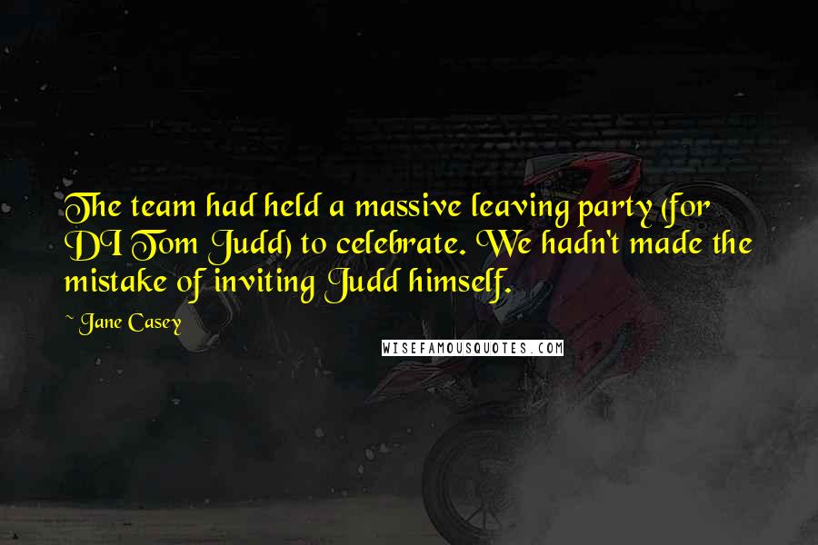 Jane Casey Quotes: The team had held a massive leaving party (for DI Tom Judd) to celebrate. We hadn't made the mistake of inviting Judd himself.