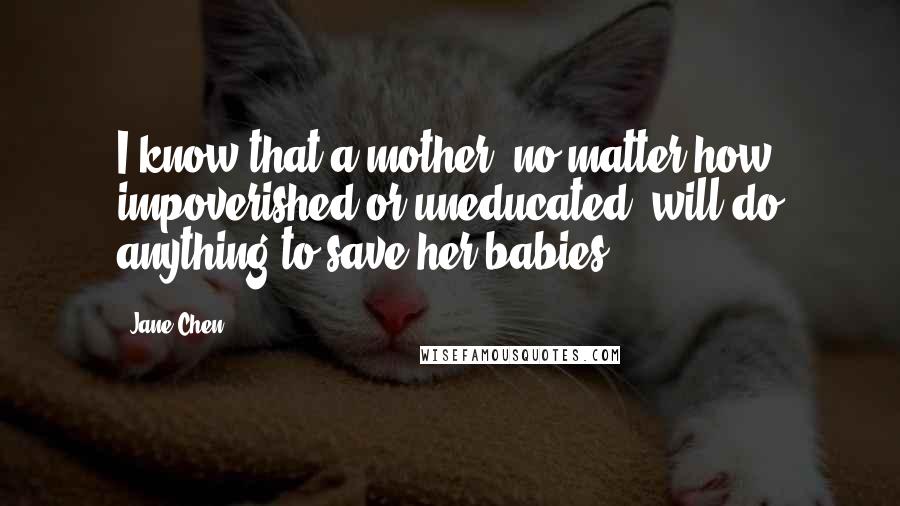 Jane Chen Quotes: I know that a mother, no matter how impoverished or uneducated, will do anything to save her babies.