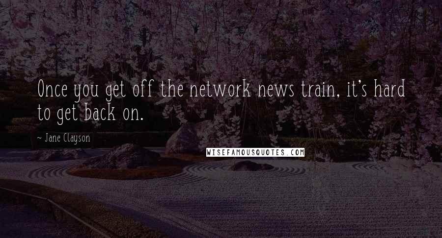 Jane Clayson Quotes: Once you get off the network news train, it's hard to get back on.