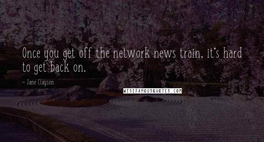 Jane Clayson Quotes: Once you get off the network news train, it's hard to get back on.