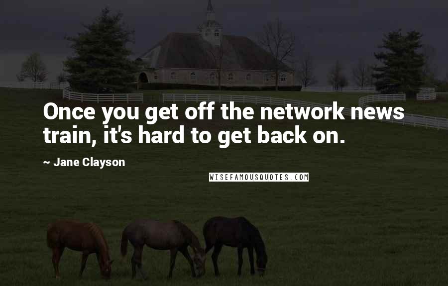 Jane Clayson Quotes: Once you get off the network news train, it's hard to get back on.