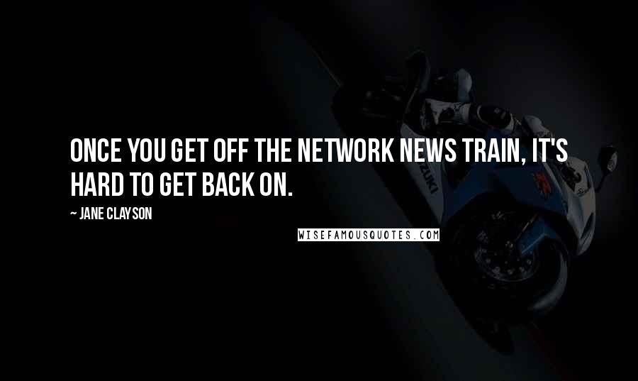 Jane Clayson Quotes: Once you get off the network news train, it's hard to get back on.