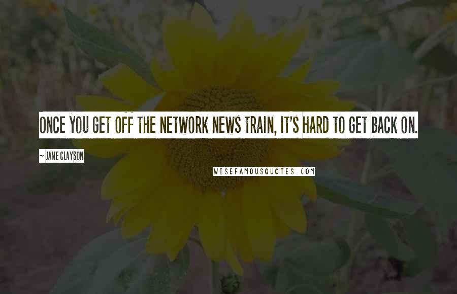 Jane Clayson Quotes: Once you get off the network news train, it's hard to get back on.