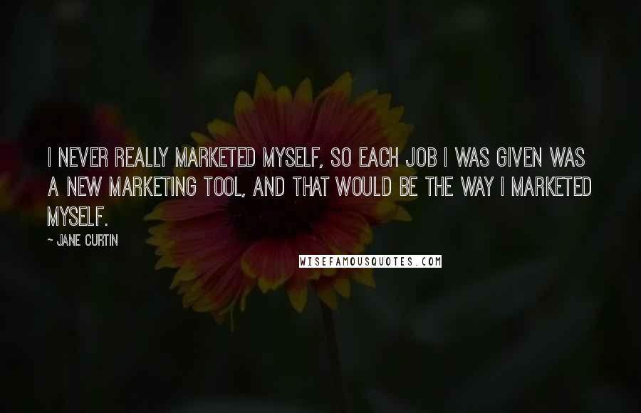 Jane Curtin Quotes: I never really marketed myself, so each job I was given was a new marketing tool, and that would be the way I marketed myself.