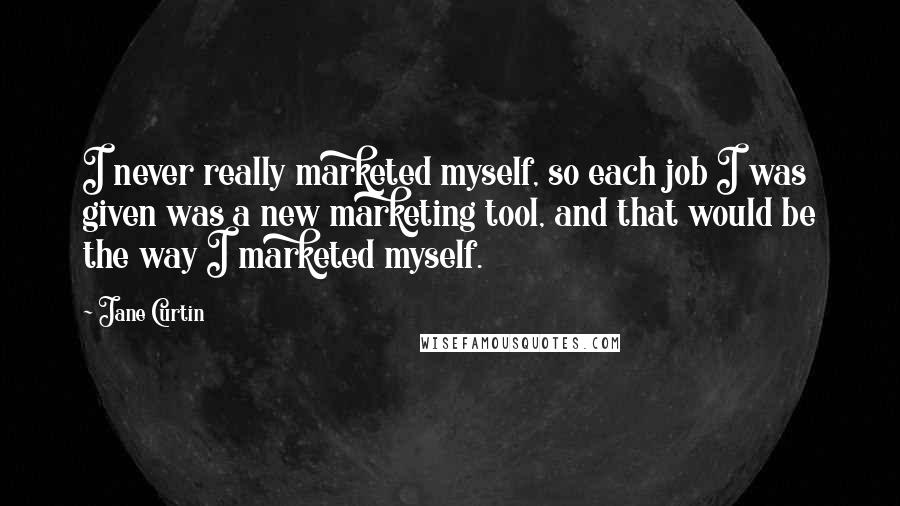 Jane Curtin Quotes: I never really marketed myself, so each job I was given was a new marketing tool, and that would be the way I marketed myself.