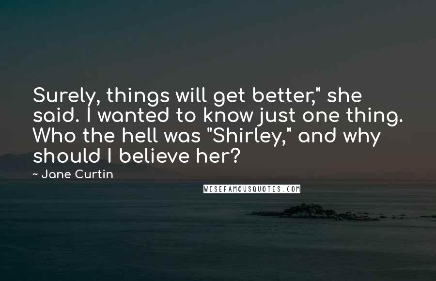 Jane Curtin Quotes: Surely, things will get better," she said. I wanted to know just one thing. Who the hell was "Shirley," and why should I believe her?