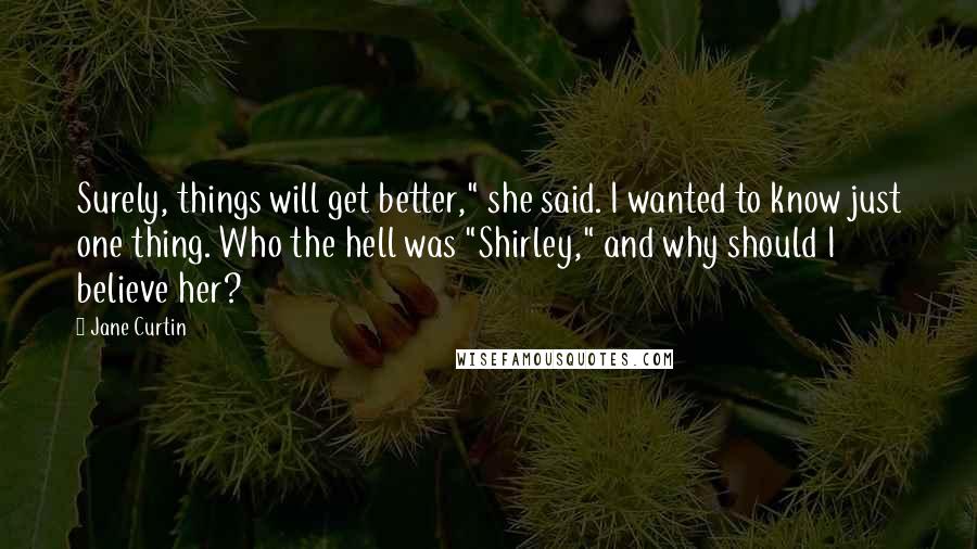 Jane Curtin Quotes: Surely, things will get better," she said. I wanted to know just one thing. Who the hell was "Shirley," and why should I believe her?