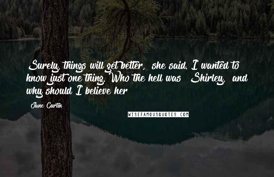 Jane Curtin Quotes: Surely, things will get better," she said. I wanted to know just one thing. Who the hell was "Shirley," and why should I believe her?