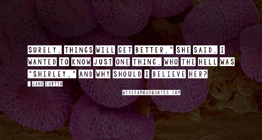 Jane Curtin Quotes: Surely, things will get better," she said. I wanted to know just one thing. Who the hell was "Shirley," and why should I believe her?