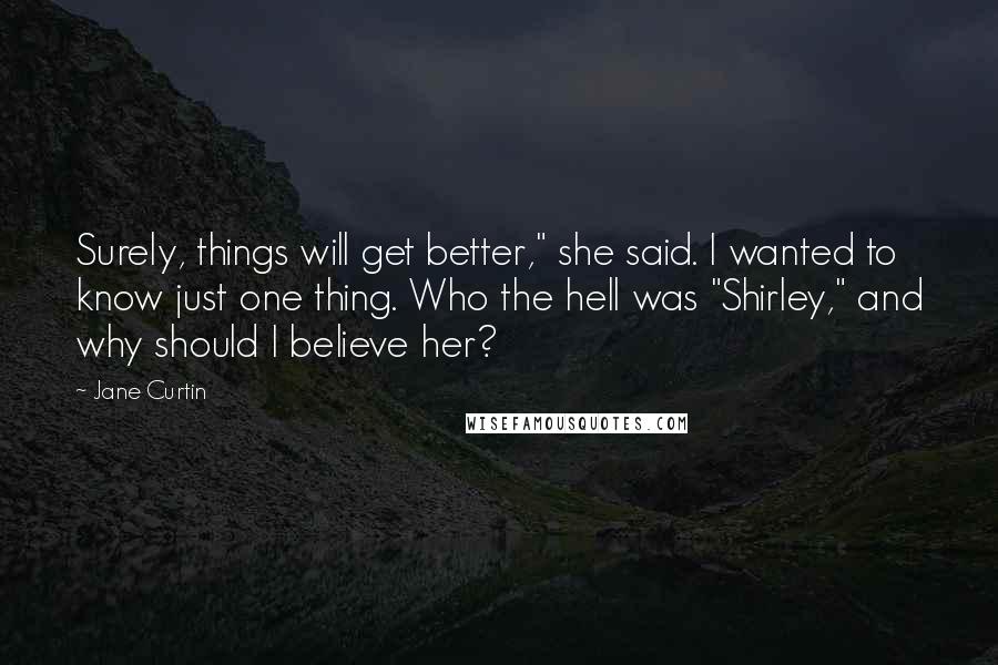 Jane Curtin Quotes: Surely, things will get better," she said. I wanted to know just one thing. Who the hell was "Shirley," and why should I believe her?