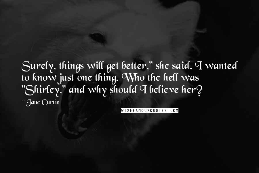 Jane Curtin Quotes: Surely, things will get better," she said. I wanted to know just one thing. Who the hell was "Shirley," and why should I believe her?