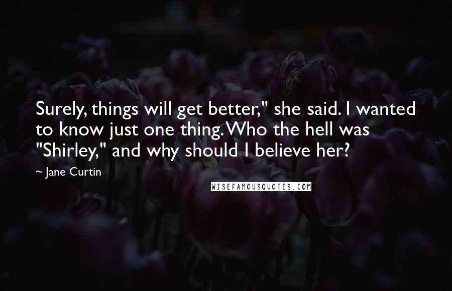 Jane Curtin Quotes: Surely, things will get better," she said. I wanted to know just one thing. Who the hell was "Shirley," and why should I believe her?