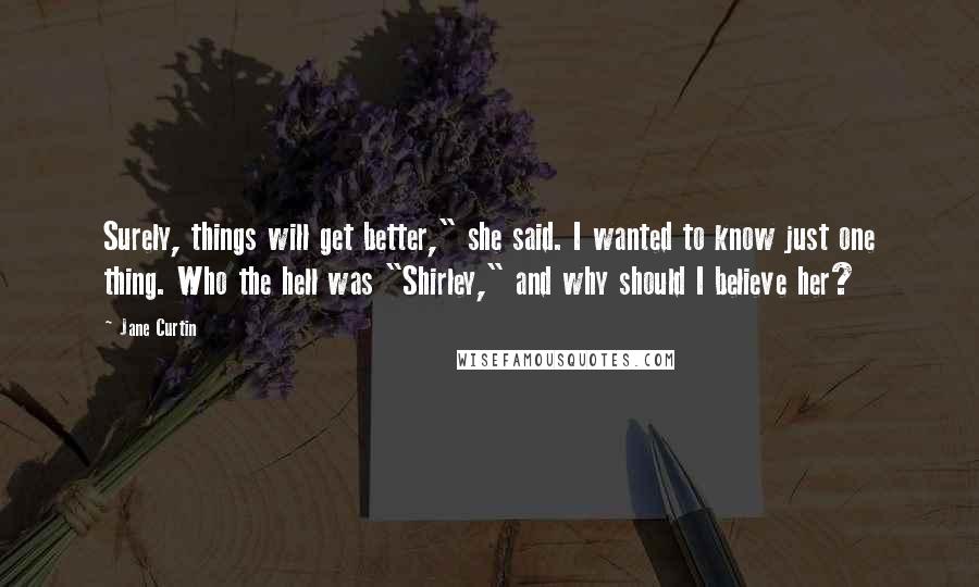 Jane Curtin Quotes: Surely, things will get better," she said. I wanted to know just one thing. Who the hell was "Shirley," and why should I believe her?