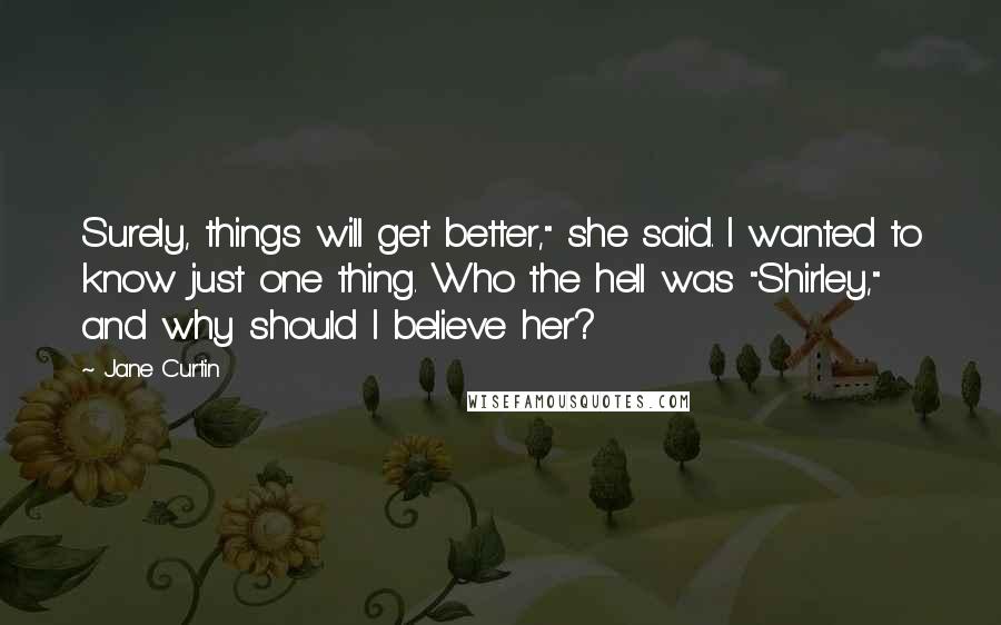 Jane Curtin Quotes: Surely, things will get better," she said. I wanted to know just one thing. Who the hell was "Shirley," and why should I believe her?
