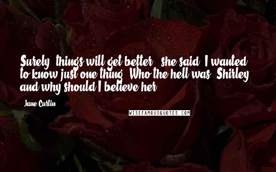 Jane Curtin Quotes: Surely, things will get better," she said. I wanted to know just one thing. Who the hell was "Shirley," and why should I believe her?