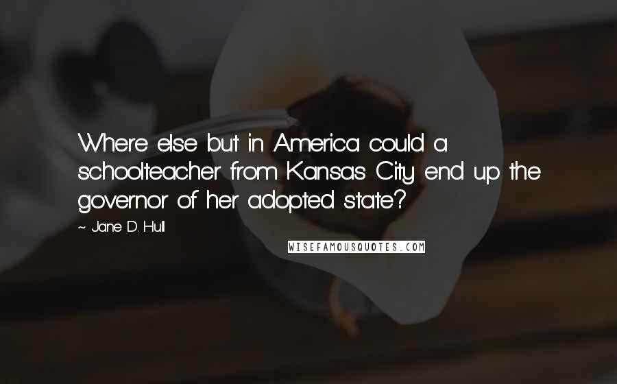 Jane D. Hull Quotes: Where else but in America could a schoolteacher from Kansas City end up the governor of her adopted state?