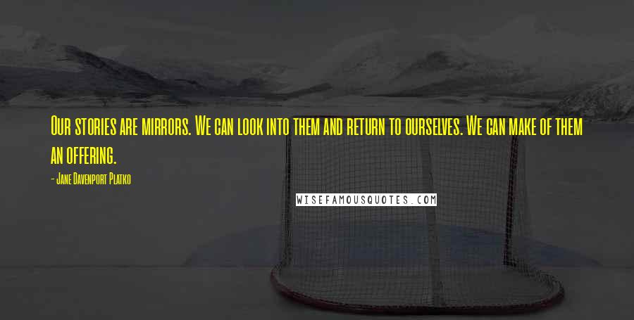 Jane Davenport Platko Quotes: Our stories are mirrors. We can look into them and return to ourselves. We can make of them an offering.