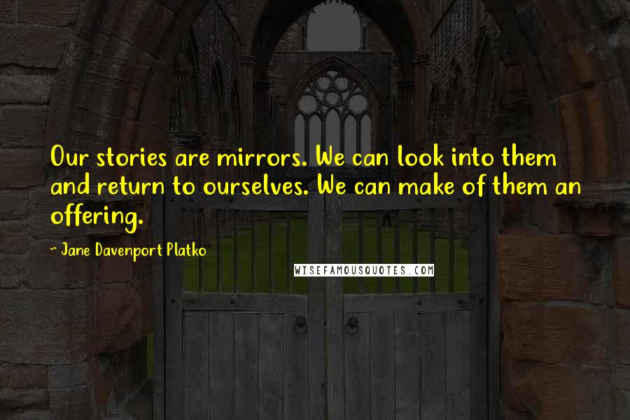 Jane Davenport Platko Quotes: Our stories are mirrors. We can look into them and return to ourselves. We can make of them an offering.