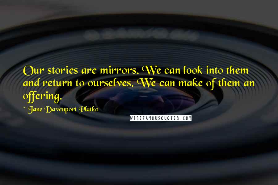 Jane Davenport Platko Quotes: Our stories are mirrors. We can look into them and return to ourselves. We can make of them an offering.