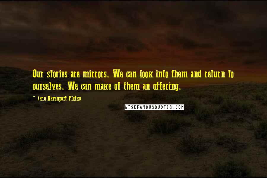 Jane Davenport Platko Quotes: Our stories are mirrors. We can look into them and return to ourselves. We can make of them an offering.