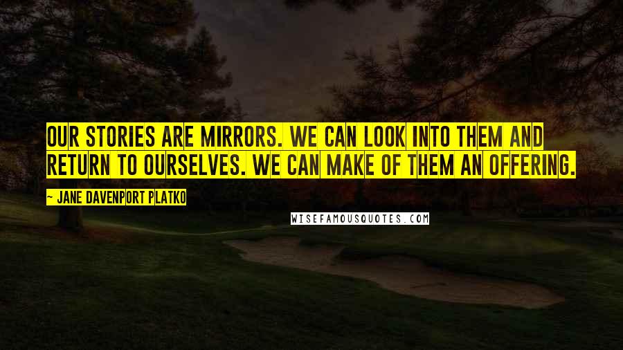 Jane Davenport Platko Quotes: Our stories are mirrors. We can look into them and return to ourselves. We can make of them an offering.