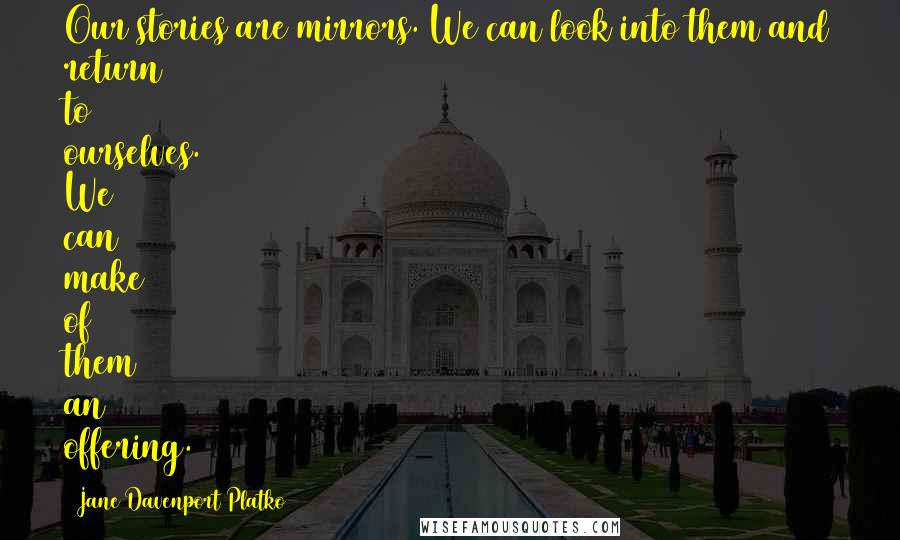 Jane Davenport Platko Quotes: Our stories are mirrors. We can look into them and return to ourselves. We can make of them an offering.